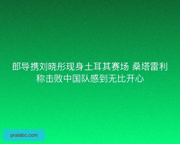 郎导携刘晓彤现身土耳其赛场 桑塔雷利称击败中国队感到无比开心